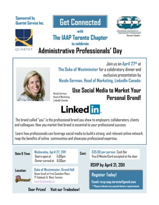 Sponsored by
Quartet Service Inc.                     Get Connected
                                                          with
                                  The IAAP Toronto Chapter
                                                       to celebrate
                   Administrative Professionals’ Day
                                                                     Join us on April 27th at
                                        The Duke of Westminster for a celebratory dinner and
                                                                   exclusive presentation by
                                        Nicole German, Head of Marketing, LinkedIn Canada:

                                   Nicole German,
                                                       Use Social Media to Market Your
                                   Head of Marketing
                                   LinkedIn Canada                     Personal Brand!


 The brand called “you” is the professional brand you show to employers, collaborators, clients
and colleagues. How you market that brand is essential to your professional success.

 Learn how professionals can leverage social media to build a strong and relevant online network,
reap the benefits of online communities and showcase professional expertise.


Date & Time:    Wednesday, April 27, 2011                   Cost:     $35.00 per person Cash Bar
                Doors open at    5:00pm                               Visa & MasterCard accepted at the door
                Dinner served at 6:00pm
                                                                      RSVP by April 21, 2011
Location:      Duke of Westminster, Grand Hall
               (lower level) at First Canadian Place
               77 Adelaide St. West, Toronto
                                                                      Register Today!
               www.thedukepubs.ca                                     Email: rsvp.iaap.toronto@gmail.com
                                                                       * Please indicate any special dietary requirements
            Door Prizes!        Visit our Tradeshow!
 