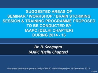 ECRD.IN
SUGGESTED AREAS OF
SEMINAR / WORKSHOP / BRAIN STORMING
SESSION & TRAINING PROGRAMME PROPOSED
TO BE CONDUCTED BY
IAAPC (DELHI CHAPTER)
DURING 2014 - 16
Dr. B. Sengupta
IAAPC (Delhi Chapter)
Presented before the general body of IAAPC (Delhi Chapter) on 21 December, 2013
 