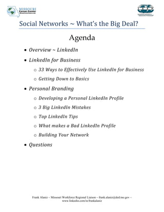 Social Networks ~ What’s the Big Deal?

                                Agenda
   Overview ~ LinkedIn
   LinkedIn for Business
     o 33 Ways to Effectively Use LinkedIn for Business
     o Getting Down to Basics

   Personal Branding
     o Developing a Personal LinkedIn Profile
     o 3 Big LinkedIn Mistakes
     o Top LinkedIn Tips
     o What makes a Bad LinkedIn Profile
     o Building Your Network

   Questions




    Frank Alaniz ~ Missouri Workforce Regional Liaison ~ frank.alaniz@ded.mo.gov ~
                            www.linkedin.com/in/frankalaniz
 