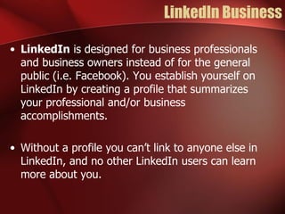 LinkedIn Business

• LinkedIn is designed for business professionals
  and business owners instead of for the general
  public (i.e. Facebook). You establish yourself on
  LinkedIn by creating a profile that summarizes
  your professional and/or business
  accomplishments.

• Without a profile you can’t link to anyone else in
  LinkedIn, and no other LinkedIn users can learn
  more about you.
 
