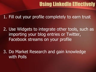 Using LinkedIn Effectively

1. Fill out your profile completely to earn trust

2. Use Widgets to integrate other tools, such as
   importing your blog entries or Twitter,
   Facebook streams on your profile

3. Do Market Research and gain knowledge
   with Polls
 