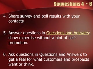 Suggestions 4 ~ 6

4. Share survey and poll results with your
   contacts

5. Answer questions in Questions and Answers:
   show expertise without a hint of self-
   promotion.

6. Ask questions in Questions and Answers to
   get a feel for what customers and prospects
   want or think.
 