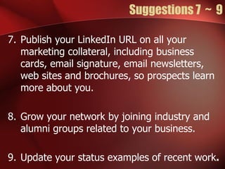 Suggestions 7 ~ 9

7. Publish your LinkedIn URL on all your
   marketing collateral, including business
   cards, email signature, email newsletters,
   web sites and brochures, so prospects learn
   more about you.

8. Grow your network by joining industry and
   alumni groups related to your business.

9. Update your status examples of recent work.
 
