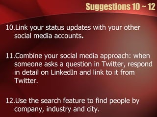 Suggestions 10 ~ 12

10.Link your status updates with your other
   social media accounts.

11.Combine your social media approach: when
   someone asks a question in Twitter, respond
   in detail on LinkedIn and link to it from
   Twitter.

12.Use the search feature to find people by
   company, industry and city.
 