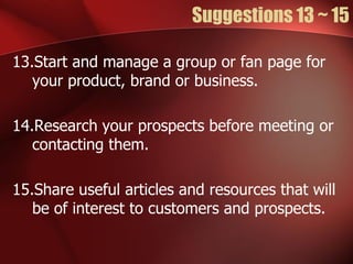 Suggestions 13 ~ 15

13.Start and manage a group or fan page for
   your product, brand or business.

14.Research your prospects before meeting or
   contacting them.

15.Share useful articles and resources that will
   be of interest to customers and prospects.
 