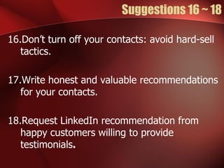 Suggestions 16 ~ 18

16.Don’t turn off your contacts: avoid hard-sell
   tactics.

17.Write honest and valuable recommendations
   for your contacts.

18.Request LinkedIn recommendation from
   happy customers willing to provide
   testimonials.
 