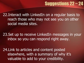 Suggestions 22 ~ 24

22.Interact with LinkedIn on a regular basis to
   reach those who may not see you on other
   social media sites.

23.Set up to receive LinkedIn messages in your
   inbox so you can respond right away.

24.Link to articles and content posted
   elsewhere, with a summary of why it’s
   valuable to add to your credibility.
 