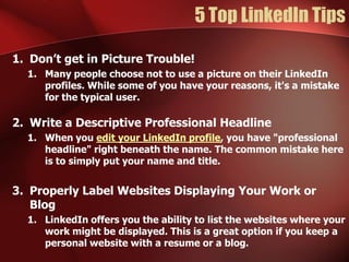 5 Top LinkedIn Tips

1. Don’t get in Picture Trouble!
  1. Many people choose not to use a picture on their LinkedIn
     profiles. While some of you have your reasons, it's a mistake
     for the typical user.

2. Write a Descriptive Professional Headline
  1. When you edit your LinkedIn profile, you have "professional
     headline" right beneath the name. The common mistake here
     is to simply put your name and title.


3. Properly Label Websites Displaying Your Work or
   Blog
  1. LinkedIn offers you the ability to list the websites where your
     work might be displayed. This is a great option if you keep a
     personal website with a resume or a blog.
 