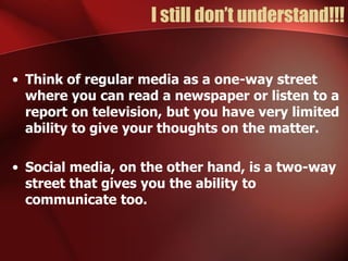 I still don’t understand!!!


• Think of regular media as a one-way street
  where you can read a newspaper or listen to a
  report on television, but you have very limited
  ability to give your thoughts on the matter.

• Social media, on the other hand, is a two-way
  street that gives you the ability to
  communicate too.
 