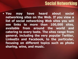 Social Networking

• You may have heard about social
  networking sites on the Web. If you view a
  list of social networking Web sites you will
  see links to more than 100,000 sites,
  available from around the world and
  catering to every taste. The sites range from
  general, including the very popular Twitter,
  LinkedIn and Facebook, to the particular,
  focusing on different topics such as photo
  sharing, wine, and music.
 