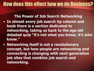 How does this effect how we do Business?

      The Power of Job Search Networking
• In almost every job search tip column and
  book there is a section dedicated to
  networking, taking us back to the age old
  debated quip “it’s not what you know, it’s who
  know.”
• Networking itself is not a revolutionary
  concept, but how people are networking and
  connecting is changing with next-generation
  job sites that combine job search and
  networking.
 