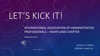 LET’S KICK IT!
MICHELLE A. HOMME
CONSTANT CHANGE, LLC
INTERNATIONAL ASSOCIATION OF ADMINISTRATIVE
PROFESSIONALS – HEARTLAND CHAPTER
MARCH 20, 2014
1Constant Change, LLC ©
 