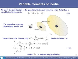 Variable moments of inertia
We study the stabilization of the gyrostat with the axisymmetric rotor. Rotor has a
variable inertia moments:
                                  I R = I R (t ), I S = I S (t )                (18)




   For example we can see
   deployment a solar sail




                                             IP              IP
  Equations (10) for time-varying a ( )           , b( )            have the same form:
                                           I2 ( )          I3 ( )
                       H            s
                  l          s d      a b       b a cos 2l
                       s            2
                         H   1
                 s             b a 1 s 2 sin 2l                                           (19)
                         l   2
                  d ' = ga
                                   where   ga   is internal torque (control)                     16
 