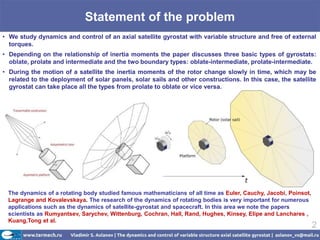 Statement of the problem
• We study dynamics and control of an axial satellite gyrostat with variable structure and free of external
  torques.
• Depending on the relationship of inertia moments the paper discusses three basic types of gyrostats:
  oblate, prolate and intermediate and the two boundary types: oblate-intermediate, prolate-intermediate.
• During the motion of a satellite the inertia moments of the rotor change slowly in time, which may be
  related to the deployment of solar panels, solar sails and other constructions. In this case, the satellite
  gyrostat can take place all the types from prolate to oblate or vice versa.




 The dynamics of a rotating body studied famous mathematicians of all time as Euler, Cauchy, Jacobi, Poinsot,
 Lagrange and Kovalevskaya. The research of the dynamics of rotating bodies is very important for numerous
 applications such as the dynamics of satellite-gyrostat and spacecraft. In this area we note the papers
 scientists as Rumyantsev, Sarychev, Wittenburg, Cochran, Hall, Rand, Hughes, Kinsey, Elipe and Lanchares ,
 Kuang,Tong et al.
                                                                                                                2
 