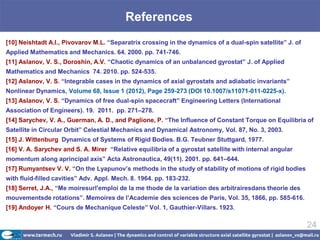 References
[10] Neishtadt A.I., Pivovarov M.L. “Separatrix crossing in the dynamics of a dual-spin satellite” J. of
Applied Mathematics and Mechanics. 64. 2000. pp. 741-746.
[11] Aslanov, V. S., Doroshin, A.V. “Chaotic dynamics of an unbalanced gyrostat” J. of Applied
Mathematics and Mechanics 74. 2010. pp. 524-535.
[12] Aslanov, V. S. “Integrable cases in the dynamics of axial gyrostats and adiabatic invariants”
Nonlinear Dynamics, Volume 68, Issue 1 (2012), Page 259-273 (DOI 10.1007/s11071-011-0225-x).
[13] Aslanov, V. S. “Dynamics of free dual-spin spacecraft” Engineering Letters (International
Association of Engineers). 19. 2011. pp. 271–278.
[14] Sarychev, V. A., Guerman, A. D., and Paglione, P. “The Influence of Constant Torque on Equilibria of
Satellite in Circular Orbit” Celestial Mechanics and Dynamical Astronomy, Vol. 87, No. 3, 2003.
[15] J. Wittenburg Dynamics of Systems of Rigid Bodies. B.G. Teubner Stuttgard, 1977.
[16] V. A. Sarychev and S. A. Mirer “Relative equilibria of a gyrostat satellite with internal angular
momentum along aprincipal axis” Acta Astronautica, 49(11). 2001. pp. 641–644.
[17] Rumyantsev V. V. “On the Lyapunov’s methods in the study of stability of motions of rigid bodies
with fluid-filled cavities” Adv. Appl. Mech. 8. 1964. pp. 183-232.
[18] Serret, J.A., “Me moiresurl'emploi de la me thode de la variation des arbitrairesdans theorie des
mouvementsde rotations”. Memoires de l’Academie des sciences de Paris, Vol. 35, 1866, pp. 585-616.
[19] Andoyer H. “Cours de Mechanique Celeste” Vol. 1, Gauthier-Villars. 1923.

                                                                                                           24
 