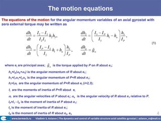 The motion equations
The equations of the motion for the angular momentum variables of an axial gyrostat with
zero external torque may be written as

                           dh1    I 2 I3                                dh2       I3        IP           h3
                                           h2 h3 ,                                               h1 ha      ,
                           dt       I 2 I3                               dt            I3                IP
                                                                                                                             (1)
                           dh3     IP        I2            h2           dha
                                                  h1 ha       ,                 
                                                                                ga
                           dt           I2                 IP            dt

 where ei are principal axes;                
                                             ga   is the torque applied by P on R about e1;

    ha=IS(       S+    1)   is the angular momentum of R about e1;
    h1=I1       1+Is   s    is the angular momentum of P+R about e1;
    hi=Ii   i   are the angular momentum of P+R about ei (i=2,3);

    Ii are the moments of inertia of P+R about ei

     i   are the angular velocities of P about ei;                s   is the angular velocity of R about e1 relative to P.
    IP=I1 - IS is the moment of inertia of P about e1;
    Is is the moment of inertia of R about e1;
    IR is the moment of inertia of R about e2, e3                                                                                  4
 