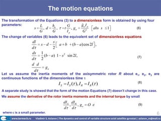 The motion equations
The transformation of the Equations (3) to a dimensionless form is obtained by using four
parameters:           L      ha       G         
                                               ga I p
                    s       , d        ,        t        , ga       2
                                                                            abs s   1   (6)
                        G          G                Ip          G
The change of variables (6) leads to the equivalent set of dimensionless equations
                  dl        s
                      s d      a b (b a) cos 2l ,
                  d         2
                  ds 1
                        (b a) 1 s 2 sin 2l ,                                            (7)
                  d   2
                  d d
                         ga
                    d
Let us assume the inertia moments of the axisymmetric rotor R about e1, e2, e3 are
continuous functions of the dimensionless time
                                                                                        (8)
                                           IS       I S ( ), I R        IR ( )
A separate study is showed that the form of the motion Equations (7) doesn’t change in this case.
We assume the derivative of the rotor inertia moments and the internal torque by small
                                                dI S dI R
                                                    ,     , ga          O                (9)
                                                d d
where is a small parameter.                                                                     6
 