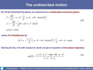The undisturbed motion
At ε=0 the disturbed Equations are reduced to an undisturbed canonical system
           H             s
     l             s d       a b       (b a ) cos 2l ,
           s             2                                                           (10)
               H    1
     s                (b a ) 1 s 2 sin 2l
               l    2
     a, b, d   const

where H is Hamiltonian by
                             1 s2                             s2
                    H l, s             a b     (b a) cos 2l        sd   h   const.   (11)
                              4                               2

Solving the Eq. (11) with respect to cos2l, we get an equation of the phase trajectory:


                                          a b 2 s 2 4ds 4h a b                       (12)
                              cos 2l
                                                  1 s2 b a


                                                                                            7
 