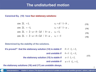 The undisturbed motion

 Canonical Eq. (10) have four stationary solutions:


              cos 2l*    1,                          s*   d/ 1 b ,                    (13)
              cos 2l*         1,                     s*   d/ 1 a ,                    (14)
              cos 2l*     2 a b 2d / b a ,           s* 1,
                                                                                      (15)
              cos 2l*     2 a b 2d / b a ,           s*    1                          (16)


 Determined by the stability of the solutions.

 It’s proved12 that the stationary solution (14) is stable if   b 1 IP       I3
                                            and unstable if     b 1 IP       I3
                                                                                        (17)
                    the stationary solution (15) is stable if   a 1 IP      I2
                                            and unstable if     a    1 IP        I2
the stationary solutions (16) and (17) are unstable always.
                                                                                               8
 