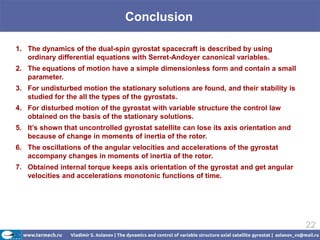Conclusion

1. The dynamics of the dual-spin gyrostat spacecraft is described by using
   ordinary differential equations with Serret-Andoyer canonical variables.
2. The equations of motion have a simple dimensionless form and contain a small
   parameter.
3. For undisturbed motion the stationary solutions are found, and their stability is
   studied for the all the types of the gyrostats.
4. For disturbed motion of the gyrostat with variable structure the control law
   obtained on the basis of the stationary solutions.
5. It’s shown that uncontrolled gyrostat satellite can lose its axis orientation and
   because of change in moments of inertia of the rotor.
6. The oscillations of the angular velocities and accelerations of the gyrostat
   accompany changes in moments of inertia of the rotor.
7. Obtained internal torque keeps axis orientation of the gyrostat and get angular
   velocities and accelerations monotonic functions of time.




                                                                                       22
 