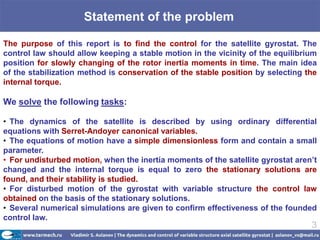Statement of the problem

The purpose of this report is to find the control for the satellite gyrostat. The
control law should allow keeping a stable motion in the vicinity of the equilibrium
position for slowly changing of the rotor inertia moments in time. The main idea
of ​the stabilization method is conservation of the stable position by selecting the
internal torque.

We solve the following tasks:

• The dynamics of the satellite is described by using ordinary differential
equations with Serret-Andoyer canonical variables.
• The equations of motion have a simple dimensionless form and contain a small
parameter.
• For undisturbed motion, when the inertia moments of the satellite gyrostat aren’t
changed and the internal torque is equal to zero the stationary solutions are
found, and their stability is studied.
• For disturbed motion of the gyrostat with variable structure the control law
obtained on the basis of the stationary solutions.
• Several numerical simulations are given to confirm effectiveness of the founded
control law.
                                                                                  3
 