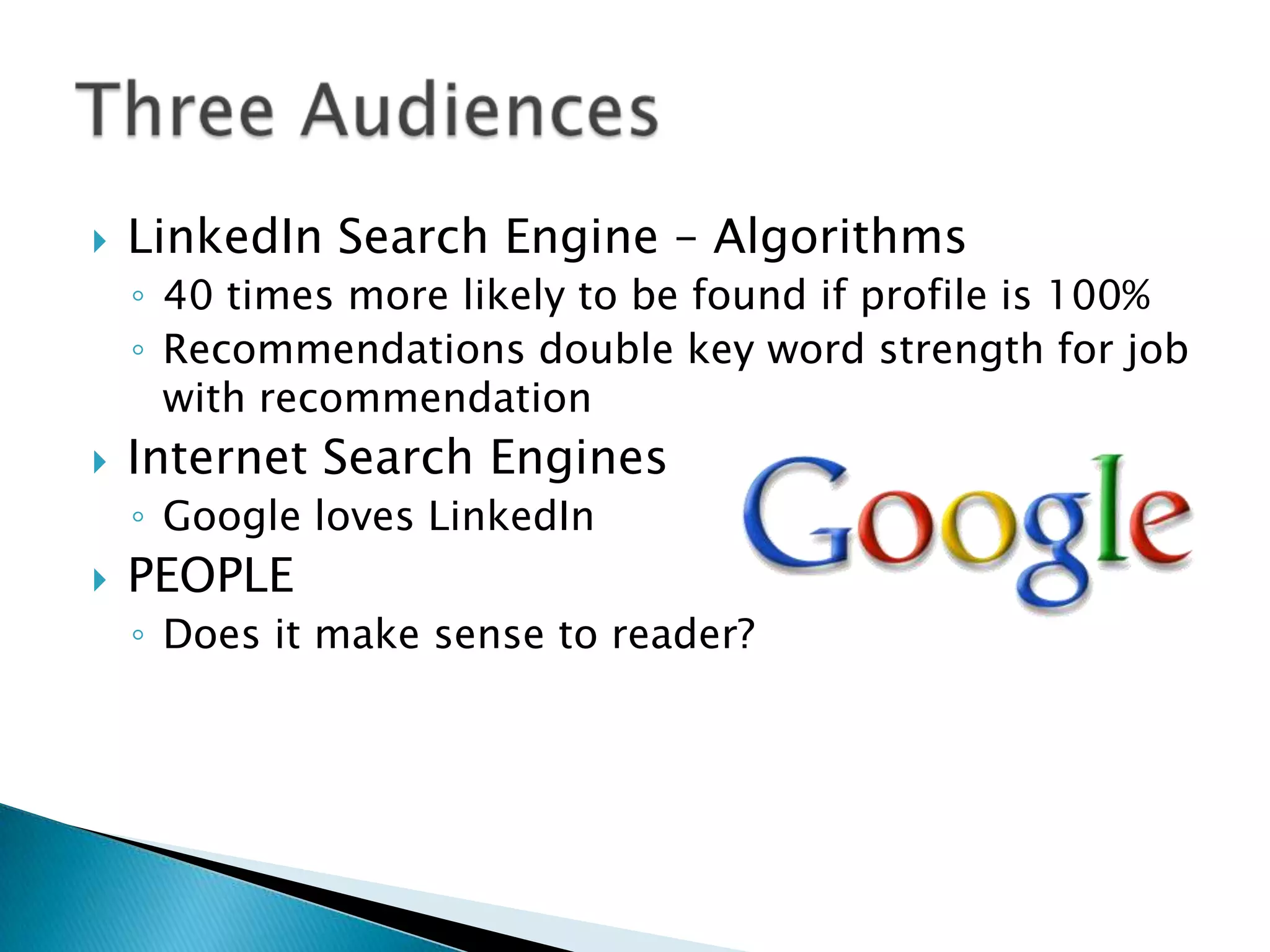    LinkedIn Search Engine – Algorithms
    ◦ 40 times more likely to be found if profile is 100%
    ◦ Recommendations double key word strength for job
      with recommendation
   Internet Search Engines
    ◦ Google loves LinkedIn
   PEOPLE
    ◦ Does it make sense to reader?
 