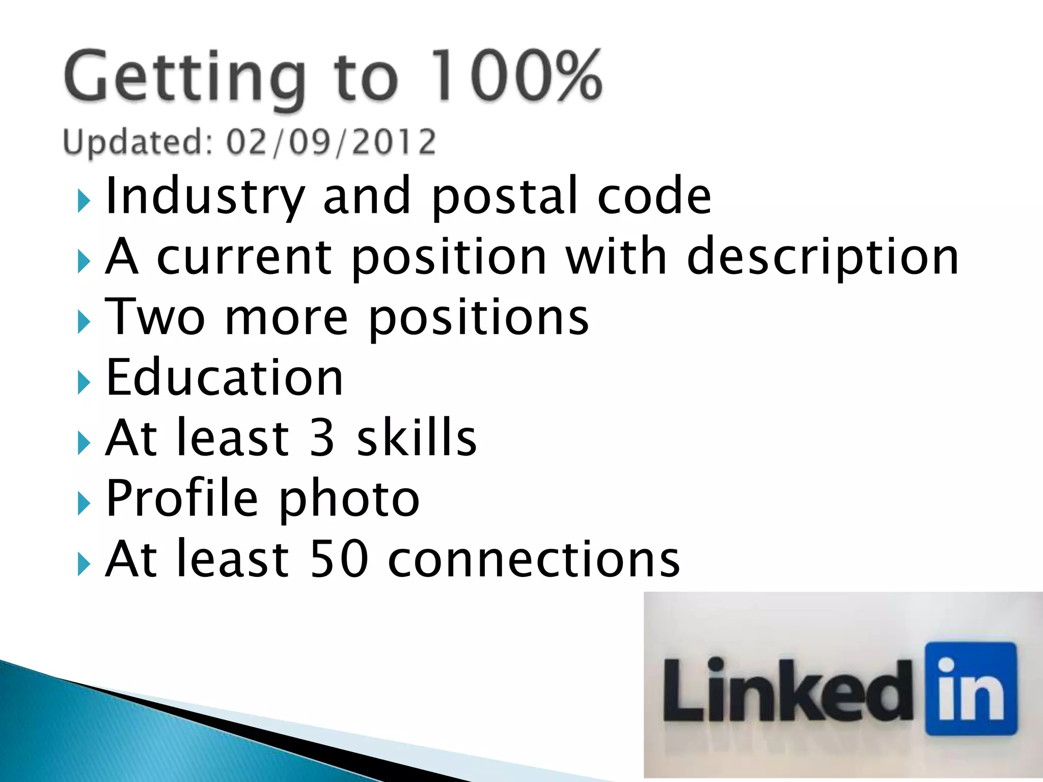  Industry and postal code
 A current position with description
 Two more positions
 Education
 At least 3 skills
 Profile photo
 At least 50 connections
 