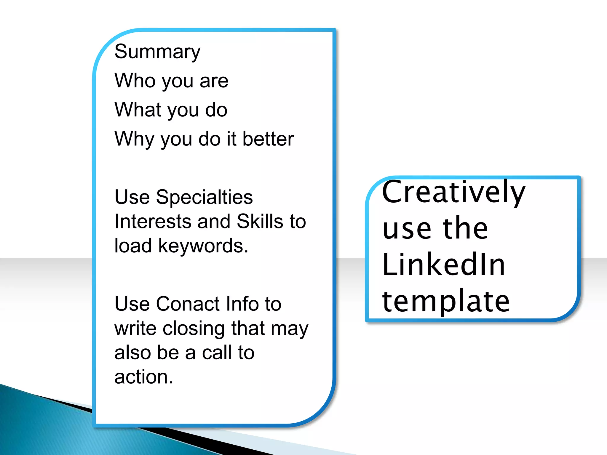 Summary
Who you are
What you do
Why you do it better

Use Specialties           Creatively
Interests and Skills to
load keywords.
                          use the
                          LinkedIn
Use Conact Info to        template
write closing that may
also be a call to
action.
 