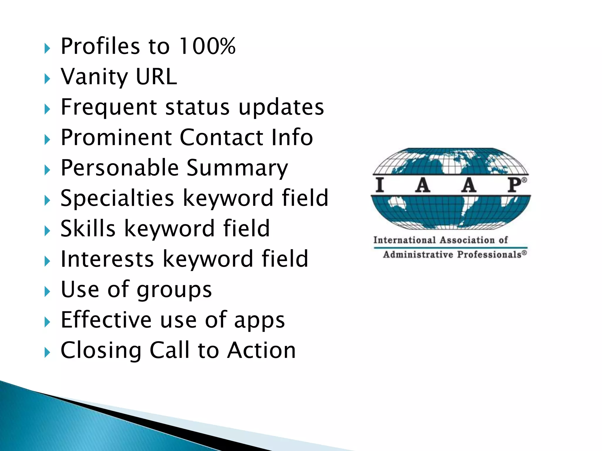    Profiles to 100%
   Vanity URL
   Frequent status updates
   Prominent Contact Info
   Personable Summary
   Specialties keyword field
   Skills keyword field
   Interests keyword field
   Use of groups
   Effective use of apps
   Closing Call to Action
 