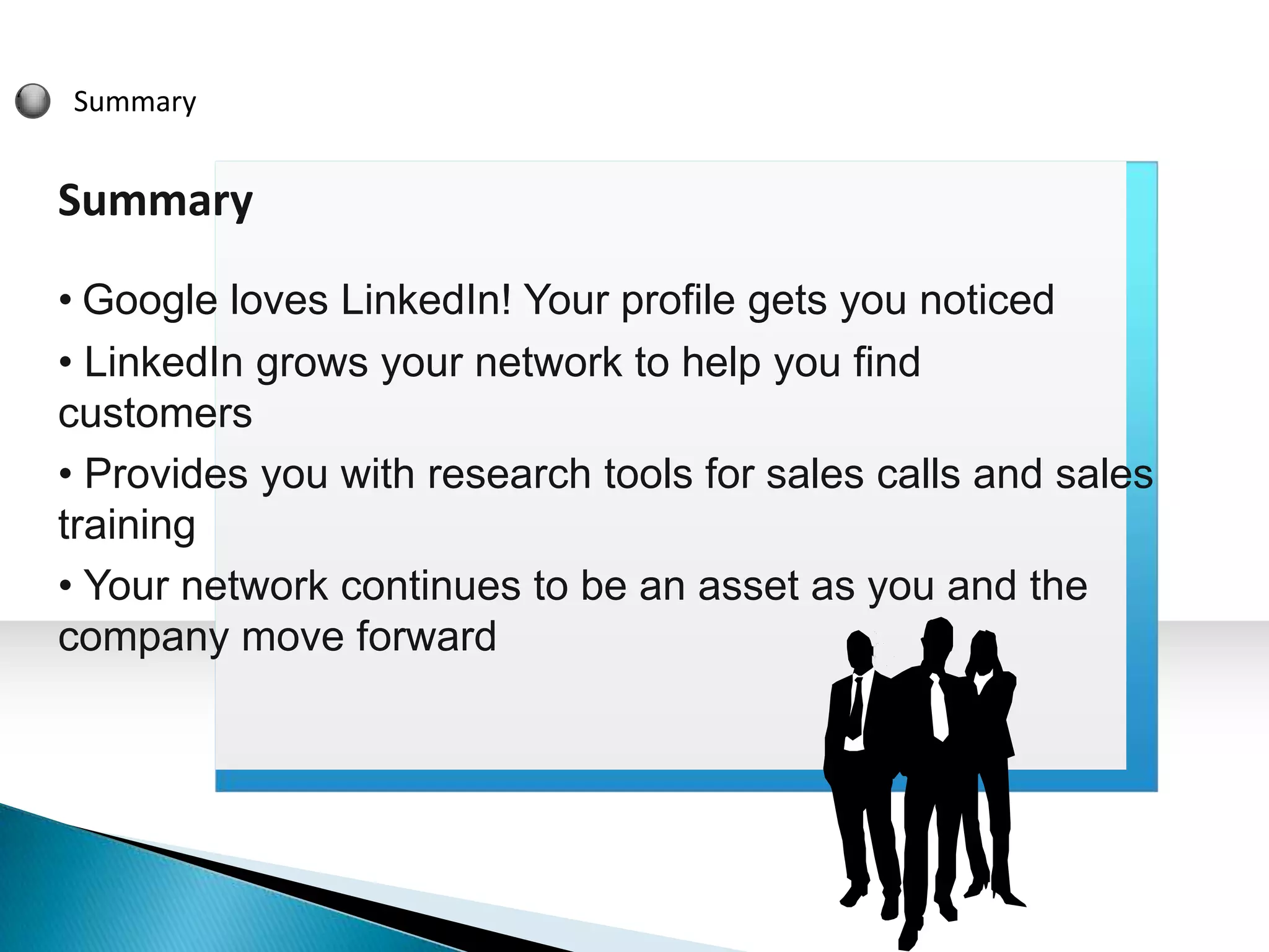 Summary


Summary

• Google loves LinkedIn! Your profile gets you noticed
• LinkedIn grows your network to help you find
customers
• Provides you with research tools for sales calls and sales
training
• Your network continues to be an asset as you and the
company move forward
 