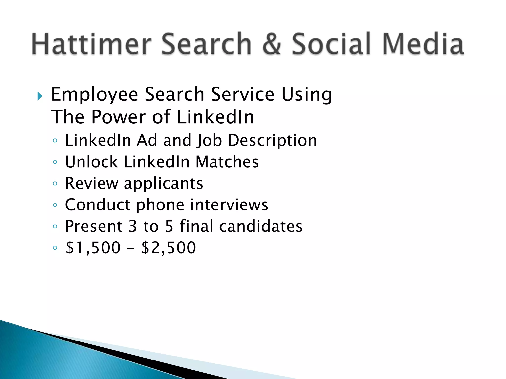    Employee Search Service Using
    The Power of LinkedIn
    ◦   LinkedIn Ad and Job Description
    ◦   Unlock LinkedIn Matches
    ◦   Review applicants
    ◦   Conduct phone interviews
    ◦   Present 3 to 5 final candidates
    ◦   $1,500 - $2,500
 