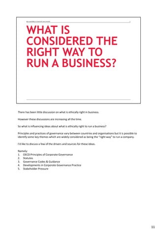 There has been little discussion on what is ethically right in business.
However these discussions are increasing all the time.
So what is influencing ideas about what is ethically right to run a business?
Principles and practices of governance vary between countries and organisations but it is possible to
identify some key themes which are widely considered as being the “right way” to run a company.
I’d like to discuss a few of the drivers and sources for these ideas.
Namely:
1. OECD Principles of Corporate Governance
2. Statutes
3. Governance Codes & Guidance
4. Developments in Corporate Governance Practice
5. Stakeholder Pressure
11
 