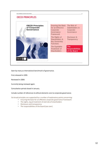 Seen by many as international benchmark of governance.
First released in 1999.
Reviewed in 2004.
Currently being reviewed again.
Consultation period closed in January.
Include number of references to ethical elements core to corporate governance.
Six broad principles are supported by a number of explanatory points concerning:
• Ensuring the basis for an effective corporate governance framework
• The rights, equal treatment of and role of shareholders
• Disclosure and transparency
• The responsibilities of the board (see over)
12
 