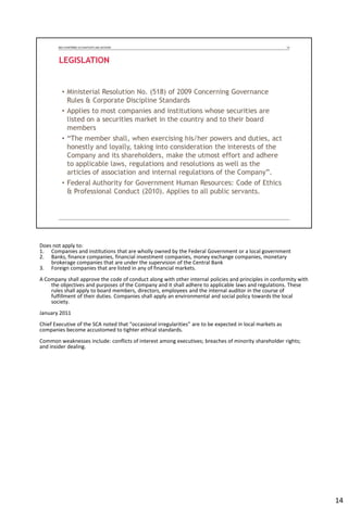 Does not apply to:
1. Companies and institutions that are wholly owned by the Federal Government or a local government
2. Banks, finance companies, financial investment companies, money exchange companies, monetary
brokerage companies that are under the supervision of the Central Bank
3. Foreign companies that are listed in any of financial markets.
A Company shall approve the code of conduct along with other internal policies and principles in conformity with
the objectives and purposes of the Company and it shall adhere to applicable laws and regulations. These
rules shall apply to board members, directors, employees and the internal auditor in the course of
fulfillment of their duties. Companies shall apply an environmental and social policy towards the local
society.
January 2011
Chief Executive of the SCA noted that “occasional irregularities” are to be expected in local markets as
companies become accustomed to tighter ethical standards.
Common weaknesses include: conflicts of interest among executives; breaches of minority shareholder rights;
and insider dealing.
14
 