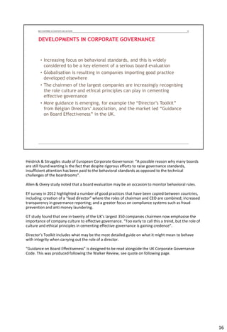 Heidrick & Struggles study of European Corporate Governance: “A possible reason why many boards
are still found wanting is the fact that despite rigorous efforts to raise governance standards,
insufficient attention has been paid to the behavioral standards as opposed to the technical
challenges of the boardrooms”.
Allen & Overy study noted that a board evaluation may be an occasion to monitor behavioral rules.
EY survey in 2012 highlighted a number of good practices that have been copied between countries,
including: creation of a “lead director” where the roles of chairman and CEO are combined; increased
transparency in governance reporting; and a greater focus on compliance systems such as fraud
prevention and anti money laundering.
GT study found that one in twenty of the UK’s largest 350 companies chairmen now emphasise the
importance of company culture to effective governance. “Too early to call this a trend, but the role of
culture and ethical principles in cementing effective governance is gaining credence”.
Director’s Toolkit includes what may be the most detailed guide on what it might mean to behave
with integrity when carrying out the role of a director.
“Guidance on Board Effectiveness” is designed to be read alongside the UK Corporate Governance
Code. This was produced following the Walker Review, see quote on following page.
16
 