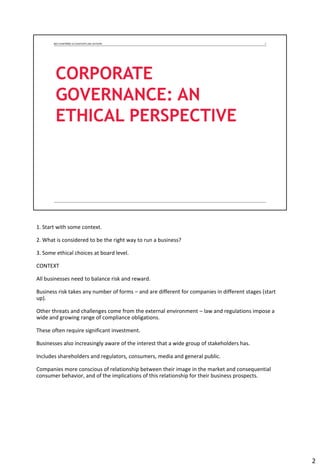 1. Start with some context.
2. What is considered to be the right way to run a business?
3. Some ethical choices at board level.
CONTEXT
All businesses need to balance risk and reward.
Business risk takes any number of forms – and are different for companies in different stages (start
up).
Other threats and challenges come from the external environment – law and regulations impose a
wide and growing range of compliance obligations.
These often require significant investment.
Businesses also increasingly aware of the interest that a wide group of stakeholders has.
Includes shareholders and regulators, consumers, media and general public.
Companies more conscious of relationship between their image in the market and consequential
consumer behavior, and of the implications of this relationship for their business prospects.
2
 
