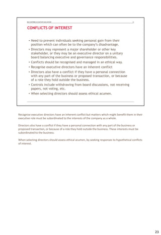 Recognise executive directors have an inherent conflict but matters which might benefit them in their
executive role must be subordinated to the interests of the company as a whole.
Directors also have a conflict if they have a personal connection with any part of the business or
proposed transaction, or because of a role they hold outside the business. These interests must be
subordinated to the business.
When selecting directors should assess ethical acumen, by seeking responses to hypothetical conflicts
of interest.
23
 