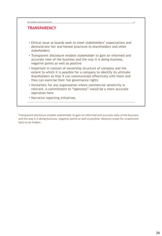 Transparent disclosure enables stakeholder to gain an informed and accurate view of the business
and the way it is doing business, negative points as well as positive. Reduces scope for unwelcome
facts to be hidden.
24
 