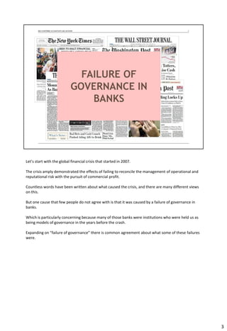 Let’s start with the global financial crisis that started in 2007.
The crisis amply demonstrated the effects of failing to reconcile the management of operational and
reputational risk with the pursuit of commercial profit.
Countless words have been written about what caused the crisis, and there are many different views
on this.
But one cause that few people do not agree with is that it was caused by a failure of governance in
banks.
Which is particularly concerning because many of those banks were institutions who were held us as
being models of governance in the years before the crash.
Expanding on “failure of governance” there is common agreement about what some of these failures
were.
3
 