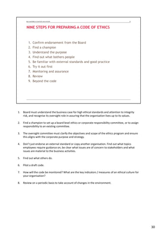 1. Board must understand the business case for high ethical standards and attention to integrity
risk, and recognise its oversight role in assuring that the organisation lives up to its values.
2. Find a champion to set up a board level ethics or corporate responsibility committee, or to assign
responsibility to an existing committee.
3. The oversight committee must clarify the objectives and scope of the ethics program and ensure
this aligns with the corporate purpose and strategy.
4. Don’t just endorse an external standard or copy another organisation. Find out what topics
employees require guidance on, be clear what issues are of concern to stakeholders and what
issues are material to the business activities.
5. Find out what others do.
6. Pilot a draft code.
7. How will the code be monitored? What are the key indicators / measures of an ethical culture for
your organisation?
8. Review on a periodic basis to take account of changes in the environment.
30
 