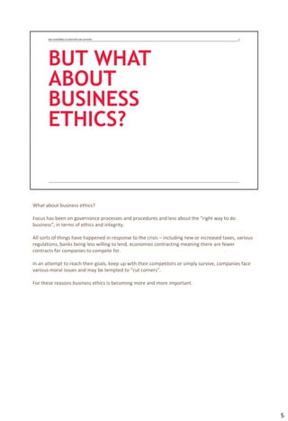 What about business ethics?
Focus has been on governance processes and procedures and less about the “right way to do
business”, in terms of ethics and integrity.
All sorts of things have happened in response to the crisis – including new or increased taxes, various
regulations, banks being less willing to lend, economies contracting meaning there are fewer
contracts for companies to compete for.
In an attempt to reach their goals, keep up with their competitors or simply survive, companies face
various moral issues and may be tempted to “cut corners”.
For these reasons business ethics is becoming more and more important.
5
 