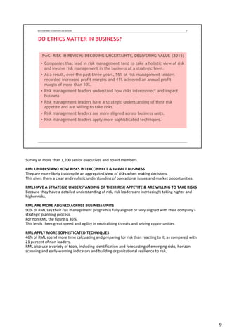 Survey of more than 1,200 senior executives and board members.
RML UNDERSTAND HOW RISKS INTERCONNECT & IMPACT BUSINESS
They are more likely to compile an aggregated view of risks when making decisions.
This gives them a clear and realistic understanding of operational issues and market opportunities.
RML HAVE A STRATEGIC UNDERSTANDING OF THEIR RISK APPETITE & ARE WILLING TO TAKE RISKS
Because they have a detailed understanding of risk, risk leaders are increasingly taking higher and
higher risks.
RML ARE MORE ALIGNED ACROSS BUSINESS UNITS
90% of RML say their risk management program is fully aligned or very aligned with their company’s
strategic planning process.
For non RML the figure is 36%.
This lends them great speed and agility in neutralizing threats and seizing opportunities.
RML APPLY MORE SOPHISTICATED TECHNIQUES
46% of RML spend more time calculating and preparing for risk than reacting to it, as compared with
21 percent of non-leaders.
RML also use a variety of tools, including identification and forecasting of emerging risks, horizon
scanning and early-warning indicators and building organizational resilience to risk.
9
 