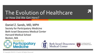  
The Evolution of Healthcare 
or How Did We Get Here? 
Daniel Z. Sands, MD, MPH 
Society for Participatory Medicine 
Beth Israel Deaconess Medical Center 
Harvard Medical School 
Boston, MA 
© Copyright 2014 D. Z. Sands, All Rights Reserved 
 