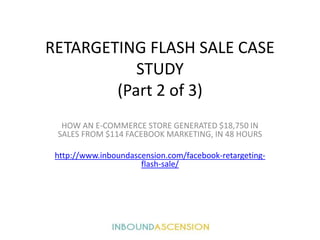 RETARGETING FLASH SALE CASE
STUDY
(Part 2 of 3)
HOW AN E-COMMERCE STORE GENERATED $18,750 IN
SALES FROM $114 FACEBOOK MARKETING, IN 48 HOURS
http://www.inboundascension.com/facebook-retargeting-
flash-sale/
 