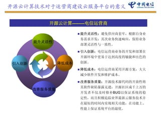 开源云计算技术对于运营商建设云服务平台的意义


           开源云计算
           开源云计算--------电信运营商
                        电信运营商

                       提升灵活性：避免供应商套牢，根据自身业
                       务需求开发；其次业务快速响应，保持业务
       提升灵活性
                       部署灵活性与一致性。

                       引入创新：电信运营商业务的开发和部署在
                       引入创新 电信运营商业务的开发和部署在
                       开源环境中更易于达到高度的敏捷和出色的
引入创新            降低成本   创新。

                       降低成本：电信运营商采用开源方案，大大
                       减少软件开发和维护成本。

                       改善服务质量：开源技术源代码的开放性将
                       其软件缺陷暴露无遗，开源社区成千上万的
       改善服务质量
                       开发者不仅及时修补BUG以保证系统的稳
                       定性，而且积极追踪业界最新云服务技术并
                       在最短的时间内实现相关功能，在功能上、
                       在最短的时间内实现相关功能 在功能上
                       性能上保证系统平台的最优。
 