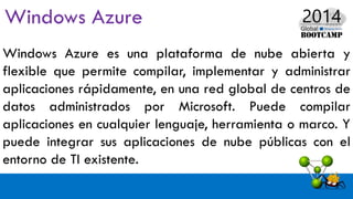 Windows Azure es una plataforma de nube abierta y
flexible que permite compilar, implementar y administrar
aplicaciones rápidamente, en una red global de centros de
datos administrados por Microsoft. Puede compilar
aplicaciones en cualquier lenguaje, herramienta o marco. Y
puede integrar sus aplicaciones de nube públicas con el
entorno de TI existente.
 