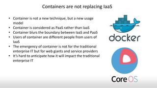 • Container is not a new technique, but a new usage
model
• Container is considered as PaaS rather than IaaS
• Container blurs the boundary between IaaS and PaaS
• Users of container are different people from users of
IaaS
• The emergency of container is not for the traditional
enterprise IT but for web giants and service providers
• It’s hard to anticipate how it will impact the traditional
enterprise IT
Containers are not replacing IaaS
 