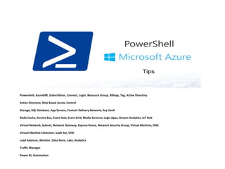 Powershell, AzureRM, Subscribtion, Connect, Login, Resource Group, Billings, Tag, Active Directory
Active Directory, Role Based Access Control
Storage, SQL Database, App Service, Content Delivery Network, Key Vault
Redis Cache, Service Bus, Event Hub, Event Grid, Media Services, Logic Apps, Stream Analytics, IoT Hub
Virtual Network, Subnet, Network Gateway, Express Route, Network Security Group, Virtual Machine, DiSK
Virtual Machine Extension, Scale Set, VHD
Load balancer, Monitor, Data Store, Lake, Analytics
Traffic Manager
Power BI, Automation
 