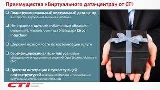 Преимущества «Виртуального дата-центра» от CTI 
Полнофункциональный виртуальный дата-центр, а не просто «виртуальная машина из облака» 
Интеграция с другими публичными облаками (Amazon AWS, Microsoft Azureи др.) благодаряCisco Intercloud 
Широкие возможности по кастомизацииуслуги 
Сертифицированная архитектурана базе оборудования и программных решений Cisco Systems, VMwareи EMC 
Простота интеграции с существующей инфраструктуройЗаказчика благодаря использованию виртуальных сетевых элементов Cisco  