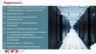 Надежность 
Инфраструктура построена в соответствии с международным стандартом TIA -942 
ЦОД уровня Tier3 
Резервирование всех критичных компонентов N+1 
Обнаружение и предотвращение вторжений 
Защита от перехвата информации 
Бесперебойное электропитание категории 1, независимые энерговводы, дублированные дизель генераторными установками 
ВОЛС до ММТС -9, ММТС-10 
Круглосуточный охраняемый доступ  